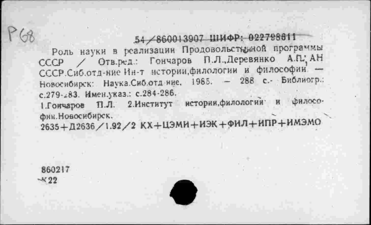 ﻿
54/^6041 аада -ШИФР: 022798811
Роль науки в реализации Продовольственной программы СССР / Отв.ред.: Гончаров П .Л ..Деревянко А.ГЦ АН СССР.Сиб.отд-ние Ин-т истории,филологии и философии — Новосибирск: Наука.Сиб.отд ние, 1985. — 288 с.- Библиогр.: с.279-х83. Имен.указ.: с.284-286.
I.Гончаров П.Л. 2.Институт нстории.филологии и филосо-
фии.Новосибирск.	X
2635 + Д2636/1.92/2 КХ+ЦЭМИ + ИЭК+ФИЛ-ЬИПР + ИМЭМО
860217 ^22